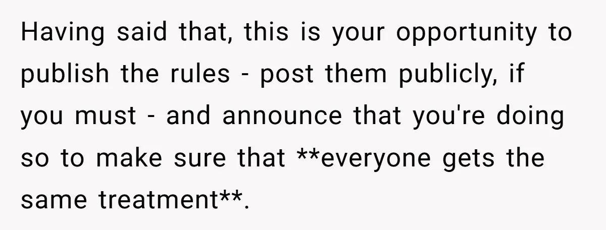 Having said that, this is your opportunity to publish the rules - post them publicly, if you must - and announce that you're doing so to make sure that **everyone...