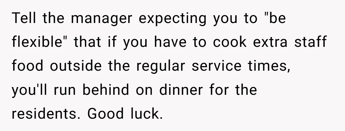 Tell the manager expecting you to "be flexible" that if you have to cook extra staff food outside the regular service times, you'll run behind on dinner for the residents....
