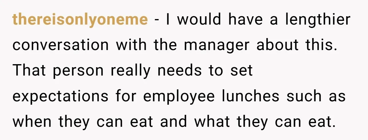 thereisonlyoneme − I would have a lengthier conversation with the manager about this. That person really needs to set expectations for employee lunches such as when they can eat and...