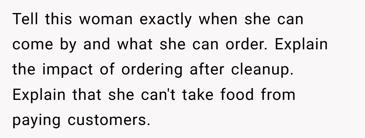 Tell this woman exactly when she can come by and what she can order. Explain the impact of ordering after cleanup. Explain that she can't take food from paying customers.