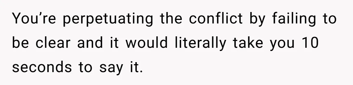 You’re perpetuating the conflict by failing to be clear and it would literally take you 10 seconds to say it.