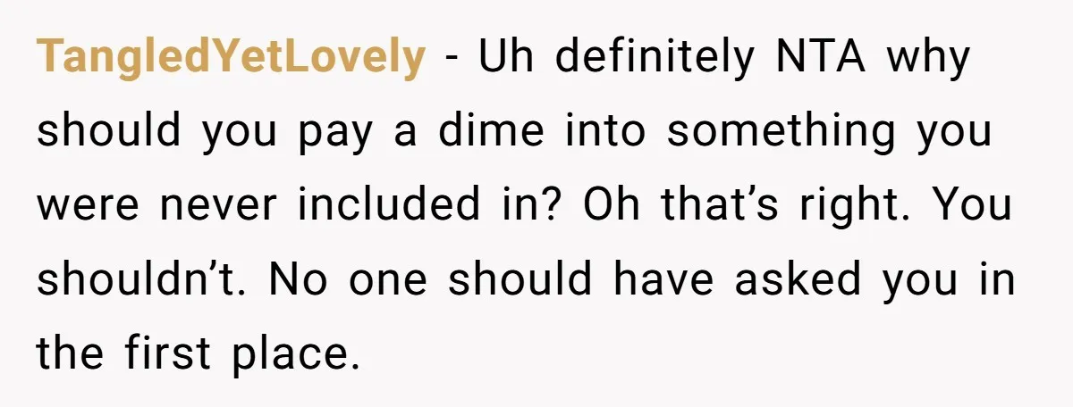TangledYetLovely − Uh definitely NTA why should you pay a dime into something you were never included in? Oh that’s right. You shouldn’t. No one should have asked you in...