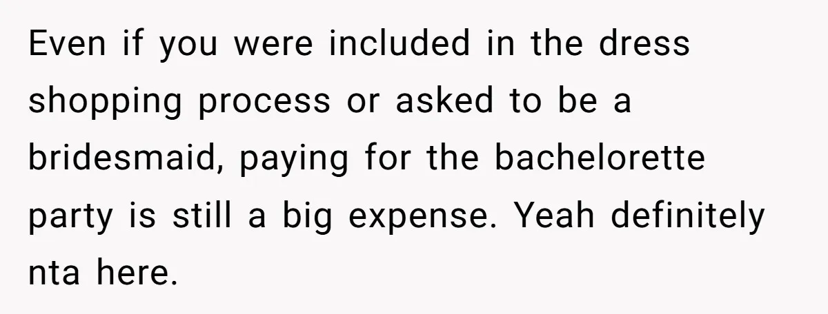 Even if you were included in the dress shopping process or asked to be a bridesmaid, paying for the bachelorette party is still a big expense. Yeah definitely nta here.