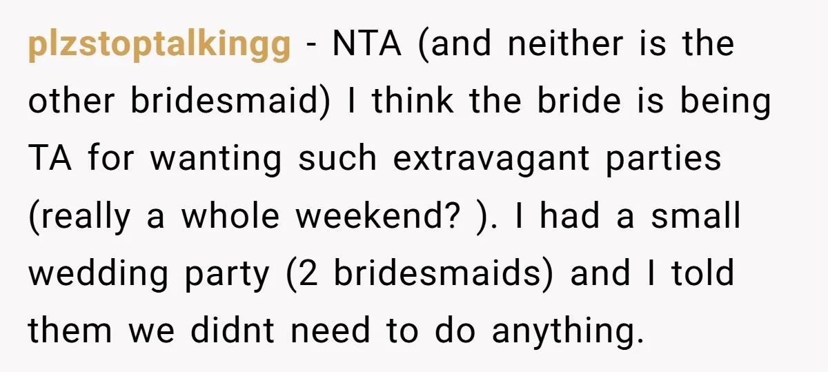 plzstoptalkingg − NTA (and neither is the other bridesmaid) I think the bride is being TA for wanting such extravagant parties (really a whole weekend? ). I had a small...