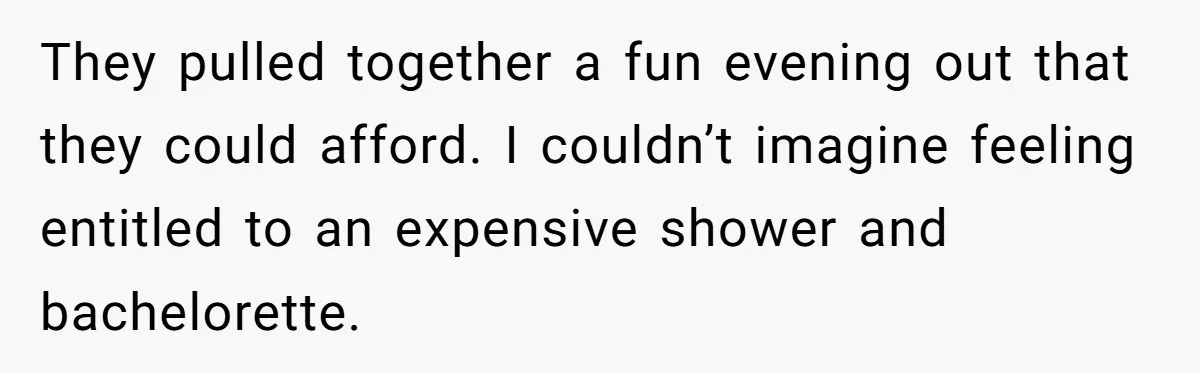 They pulled together a fun evening out that they could afford. I couldn’t imagine feeling entitled to an expensive shower and bachelorette.