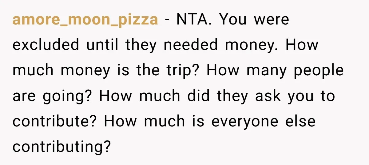 amore_moon_pizza − NTA. You were excluded until they needed money. How much money is the trip? How many people are going? How much did they ask you to contribute? How...