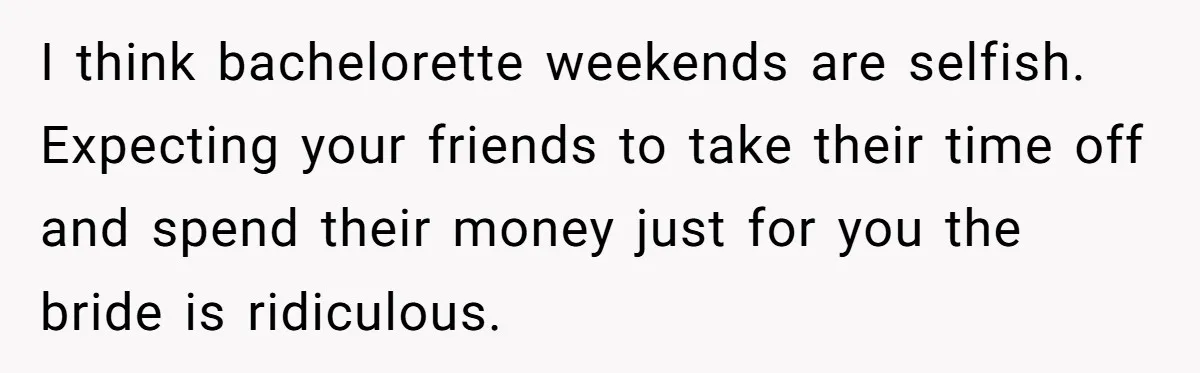 I think bachelorette weekends are selfish. Expecting your friends to take their time off and spend their money just for you the bride is ridiculous.