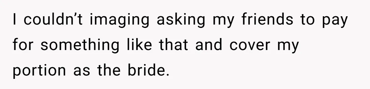 I couldn’t imaging asking my friends to pay for something like that and cover my portion as the bride.