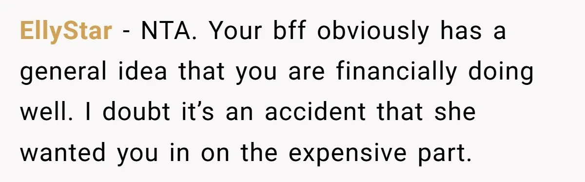 EllyStar − NTA. Your bff obviously has a general idea that you are financially doing well. I doubt it’s an accident that she wanted you in on the expensive part.