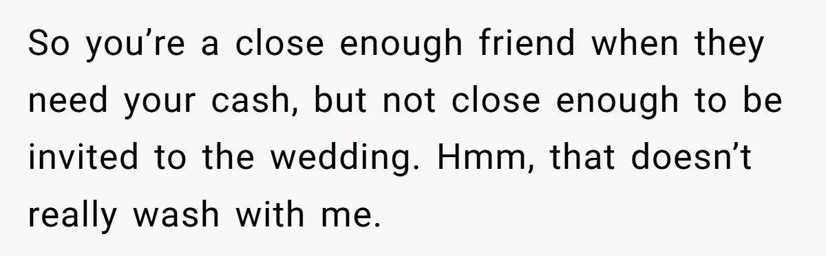 So you’re a close enough friend when they need your cash, but not close enough to be invited to the wedding. Hmm, that doesn’t really wash with me.