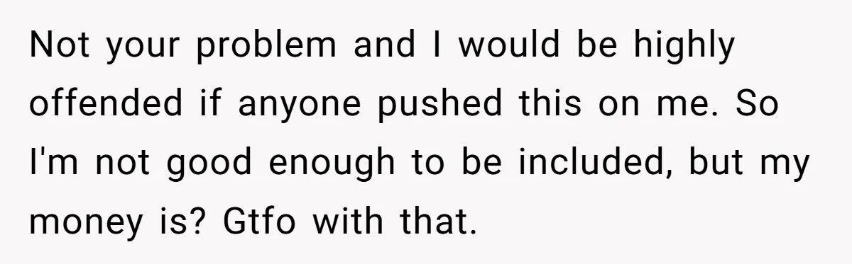Not your problem and I would be highly offended if anyone pushed this on me. So I'm not good enough to be included, but my money is? Gtfo with that.