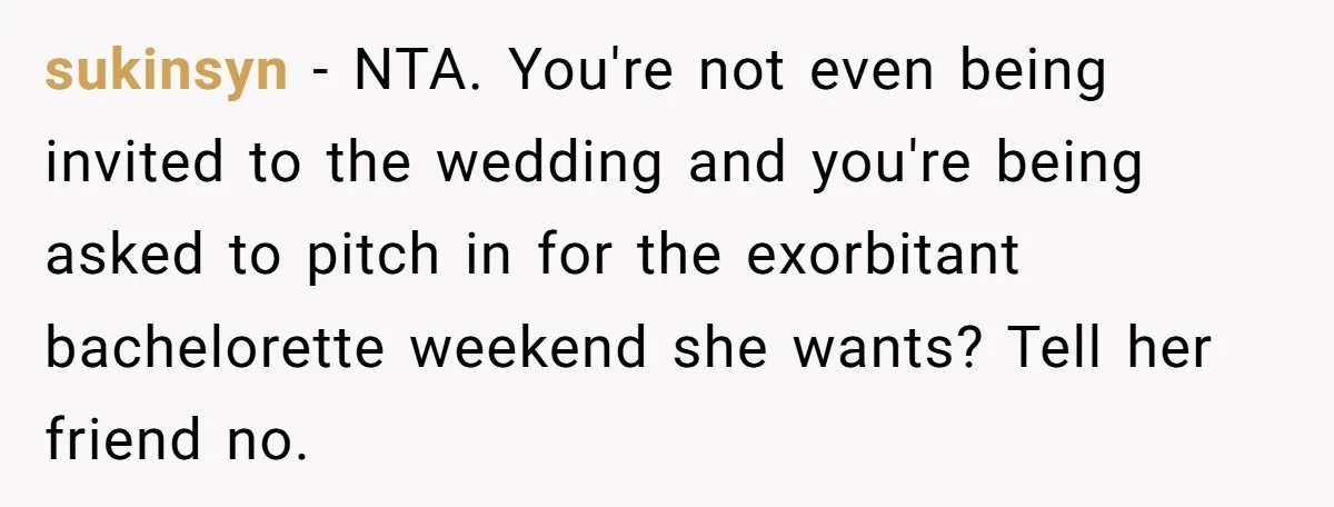 sukinsyn − NTA. You're not even being invited to the wedding and you're being asked to pitch in for the exorbitant bachelorette weekend she wants? Tell her friend no.