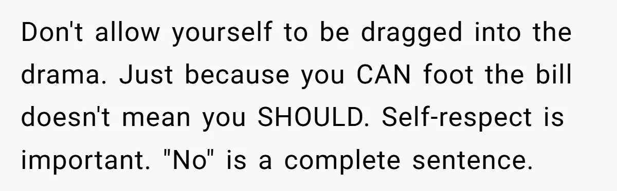 Don't allow yourself to be dragged into the drama. Just because you CAN foot the bill doesn't mean you SHOULD. Self-respect is important. "No" is a complete sentence.