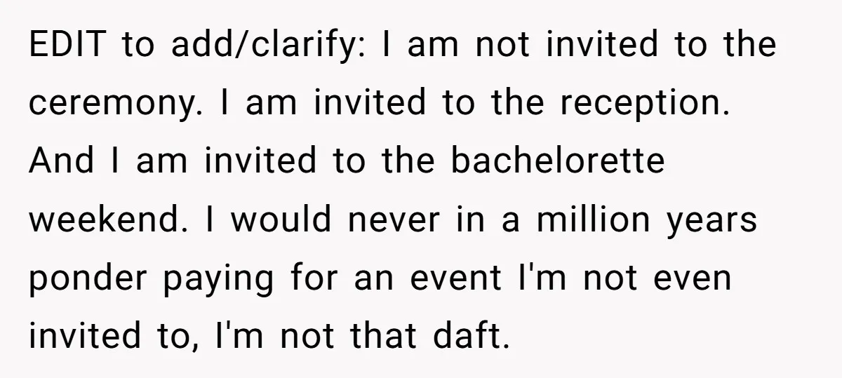 EDIT to add/clarify: I am not invited to the ceremony. I am invited to the reception. And I am invited to the bachelorette weekend. I would never in a million...