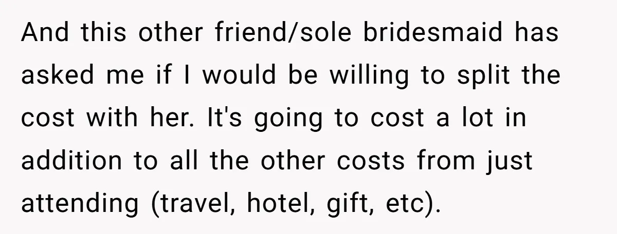 And this other friend/sole bridesmaid has asked me if I would be willing to split the cost with her. It's going to cost a lot in addition to all the...