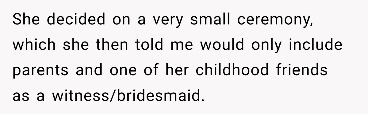 She decided on a very small ceremony, which she then told me would only include parents and one of her childhood friends as a witness/bridesmaid.