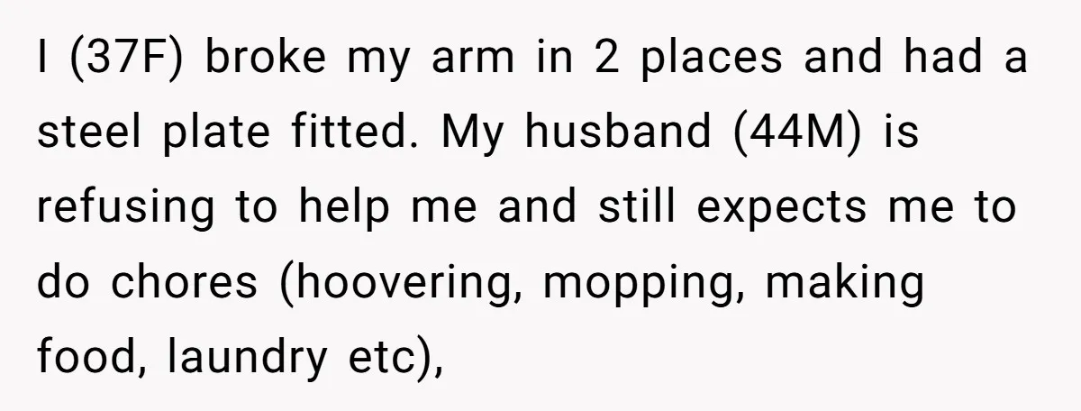 I (37F) broke my arm in 2 places and had a steel plate fitted. My husband (44M) is refusing to help me and still expects me to do chores (hoovering,...