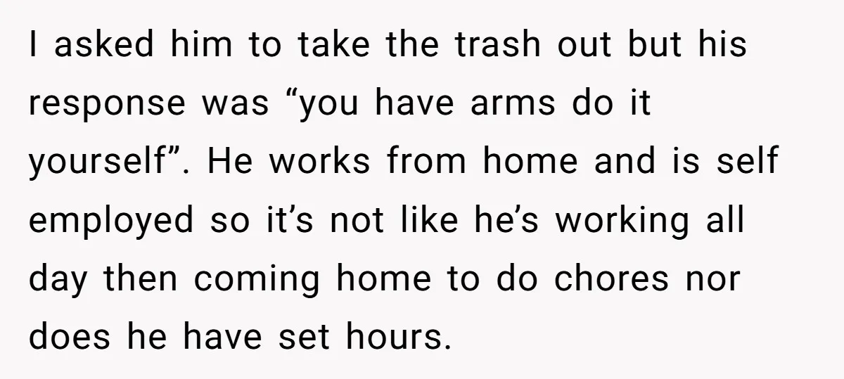 I asked him to take the trash out but his response was “you have arms do it yourself”. He works from home and is self employed so it’s not like...