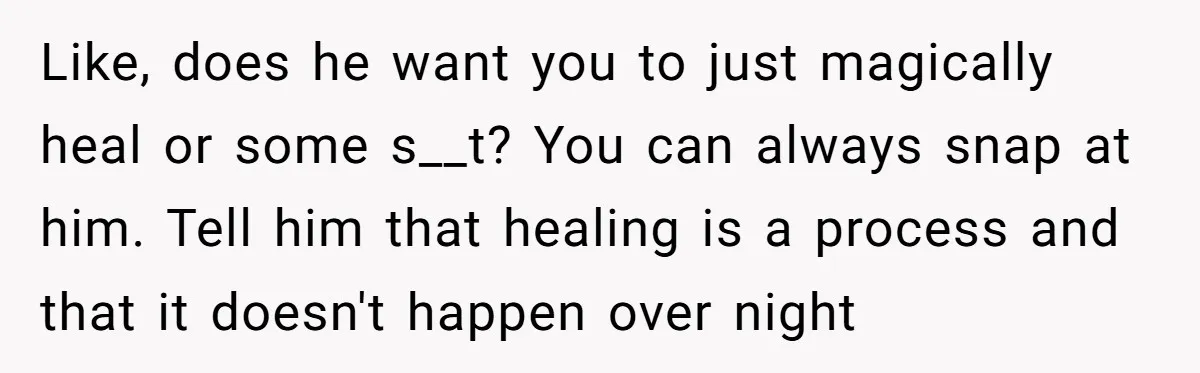 Like, does he want you to just magically heal or some s__t? You can always snap at him. Tell him that healing is a process and that it doesn't happen...