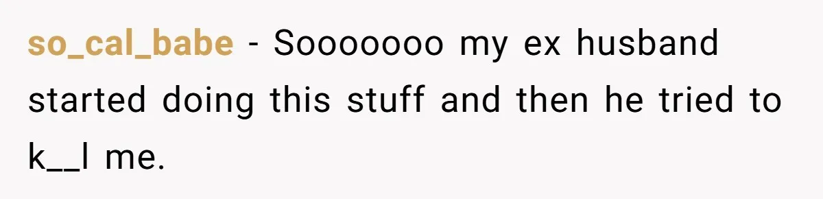 so_cal_babe − Sooooooo my ex husband started doing this stuff and then he tried to k__l me.