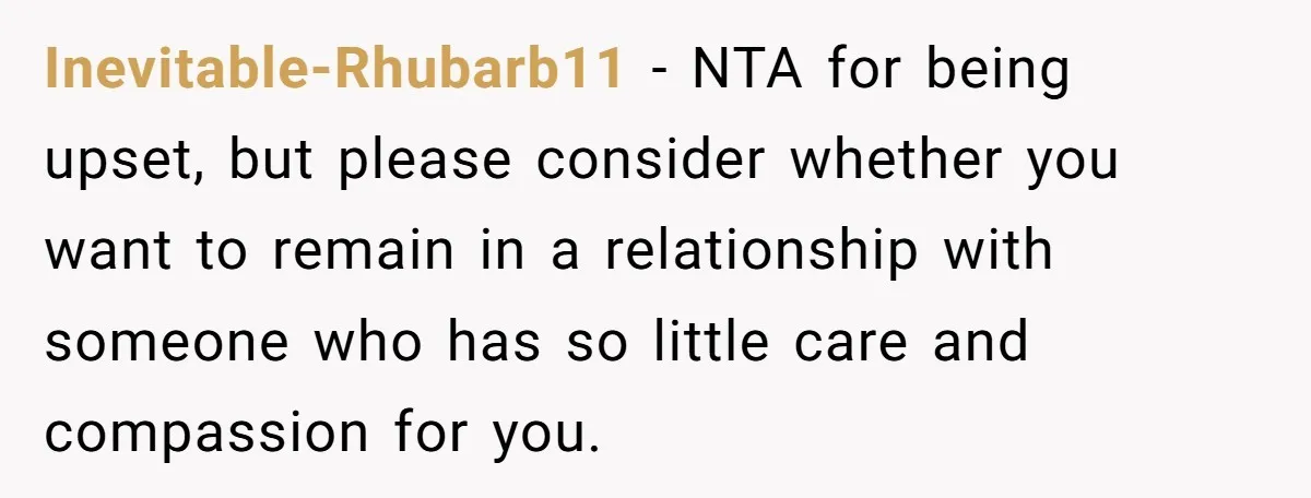 Inevitable-Rhubarb11 − NTA for being upset, but please consider whether you want to remain in a relationship with someone who has so little care and compassion for you.