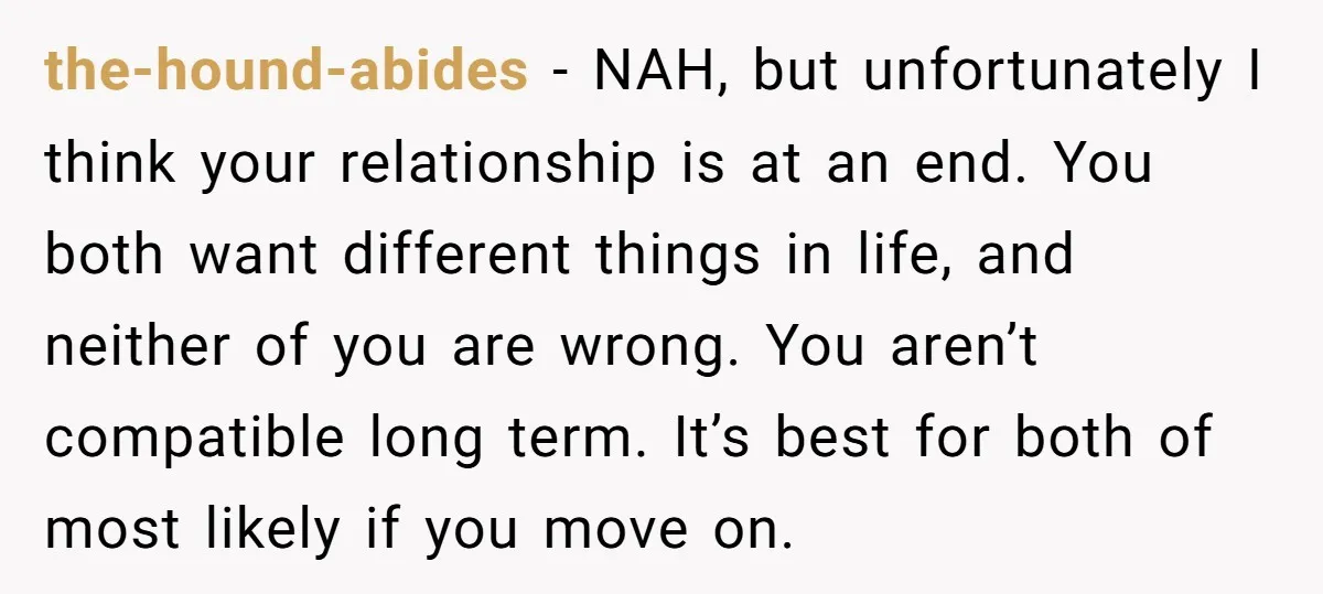 the-hound-abides − NAH, but unfortunately I think your relationship is at an end. You both want different things in life, and neither of you are wrong. You aren’t compatible long...