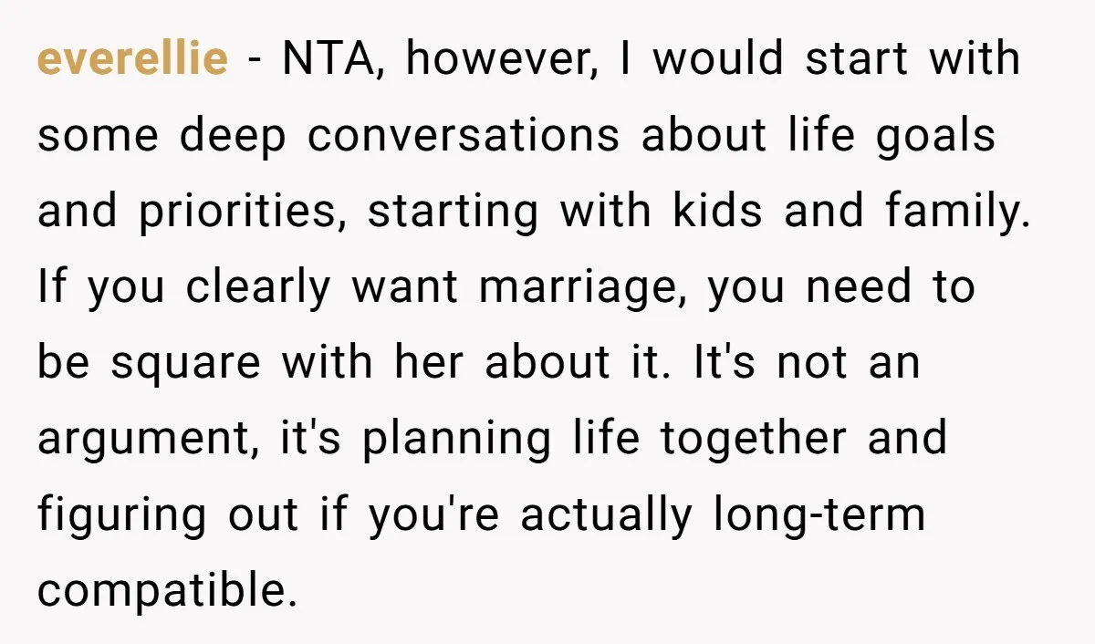 everellie − NTA, however, I would start with some deep conversations about life goals and priorities, starting with kids and family. If you clearly want marriage, you need to be...