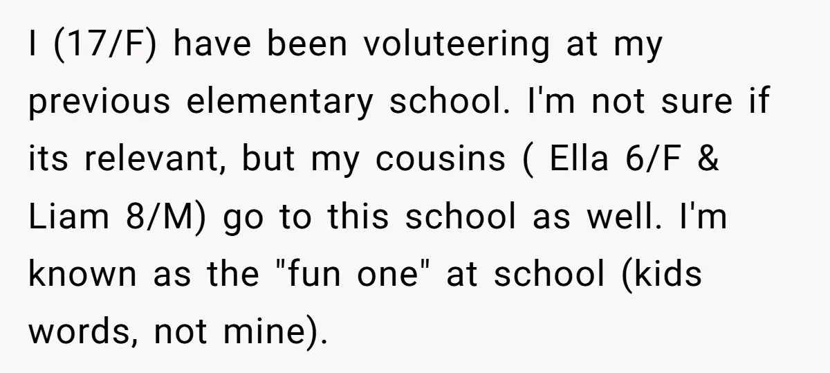 I (17/F) have been voluteering at my previous elementary school. I'm not sure if its relevant, but my cousins ( Ella 6/F & Liam 8/M) go to this school as...