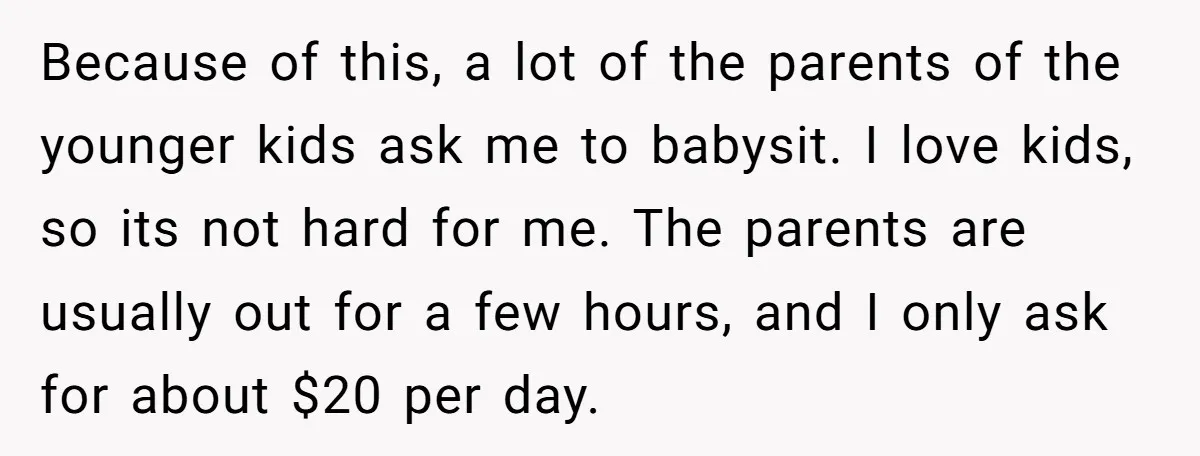 Because of this, a lot of the parents of the younger kids ask me to babysit. I love kids, so its not hard for me. The parents are usually out...