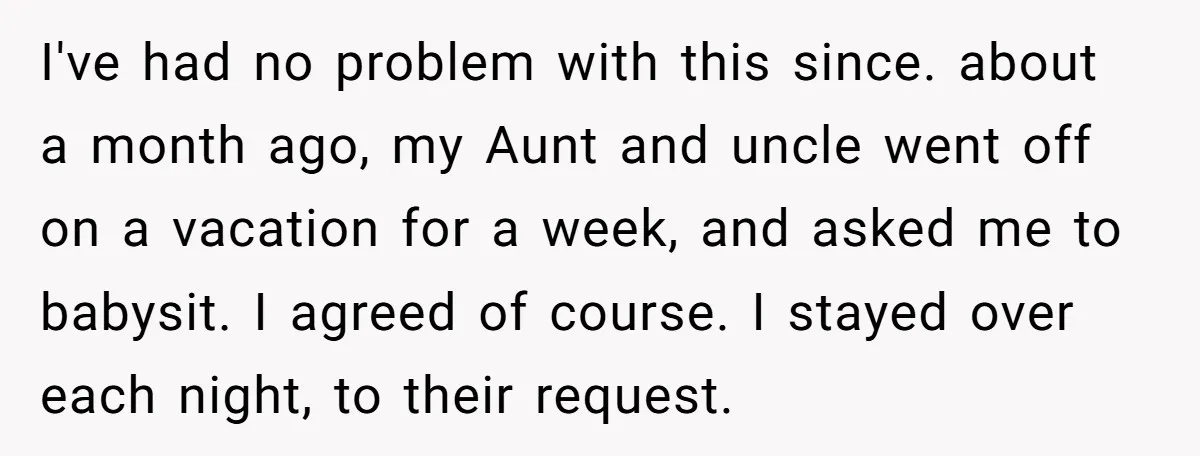 I've had no problem with this since. about a month ago, my Aunt and uncle went off on a vacation for a week, and asked me to babysit. I agreed...