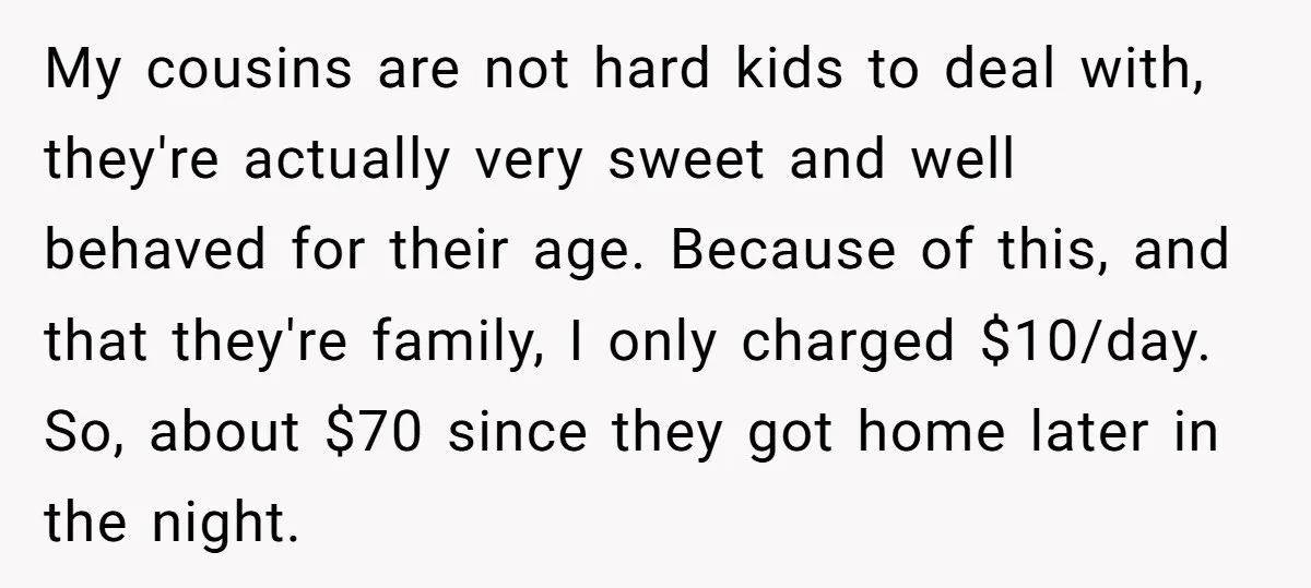My cousins are not hard kids to deal with, they're actually very sweet and well behaved for their age. Because of this, and that they're family, I only charged $10/day....