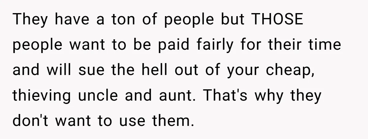 They have a ton of people but THOSE people want to be paid fairly for their time and will sue the hell out of your cheap, thieving uncle and aunt....