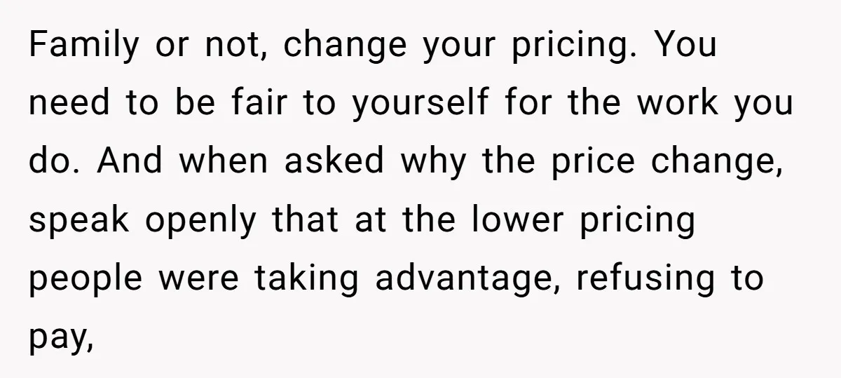 Family or not, change your pricing. You need to be fair to yourself for the work you do. And when asked why the price change, speak openly that at the...