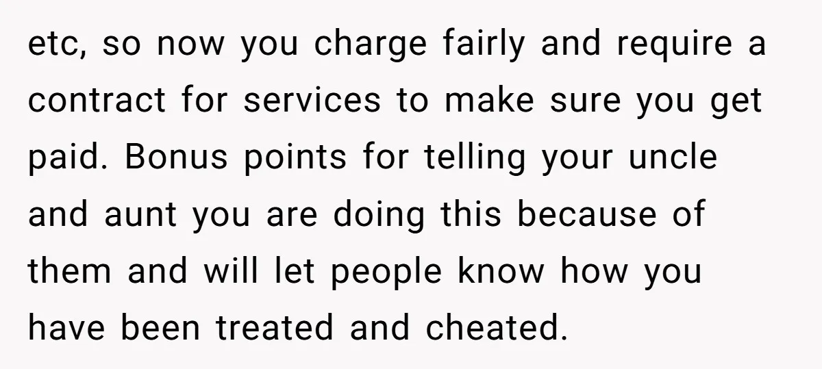 etc, so now you charge fairly and require a contract for services to make sure you get paid. Bonus points for telling your uncle and aunt you are doing this...