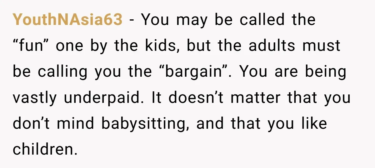 YouthNAsia63 − You may be called the “fun” one by the kids, but the adults must be calling you the “bargain”. You are being vastly underpaid. It doesn’t matter that...