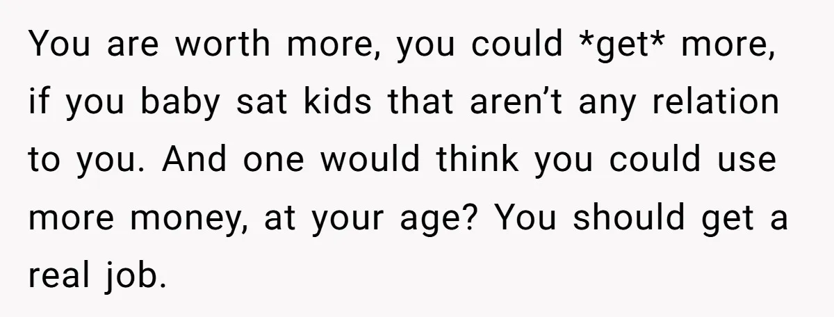 You are worth more, you could *get* more, if you baby sat kids that aren’t any relation to you. And one would think you could use more money, at your...
