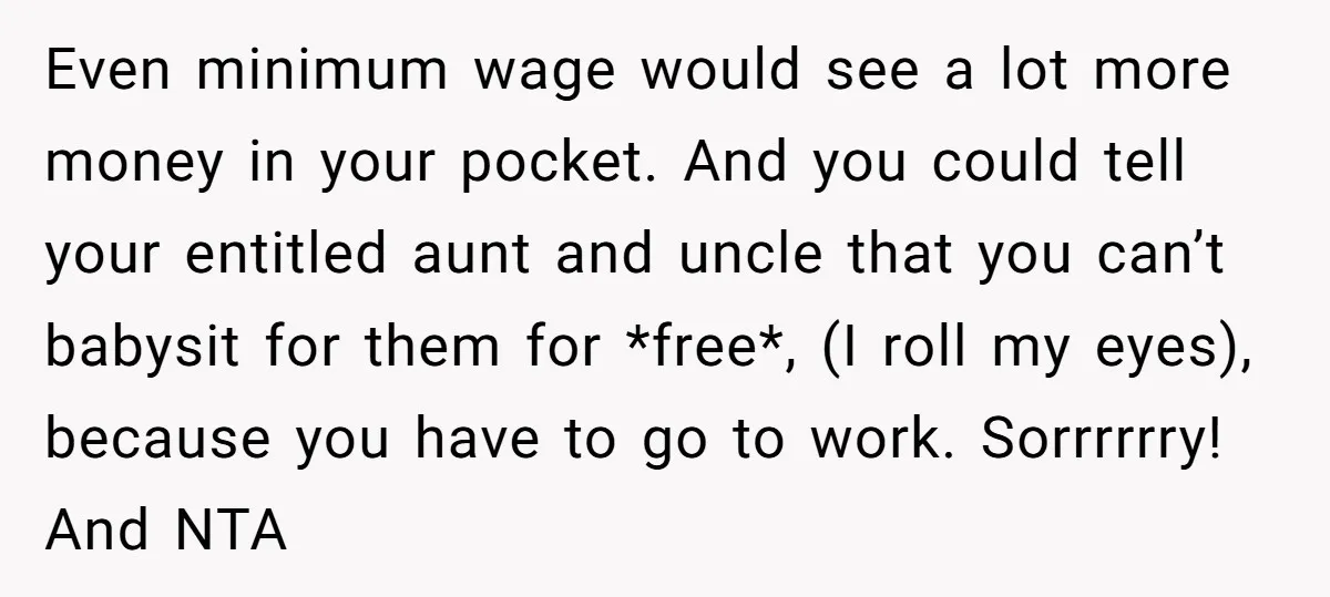 Even minimum wage would see a lot more money in your pocket. And you could tell your entitled aunt and uncle that you can’t babysit for them for *free*, (I...