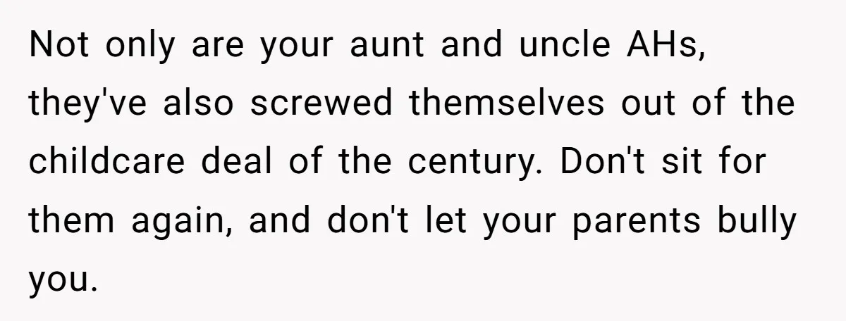 Not only are your aunt and uncle AHs, they've also screwed themselves out of the childcare deal of the century. Don't sit for them again, and don't let your parents...