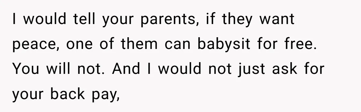 I would tell your parents, if they want peace, one of them can babysit for free. You will not. And I would not just ask for your back pay,
