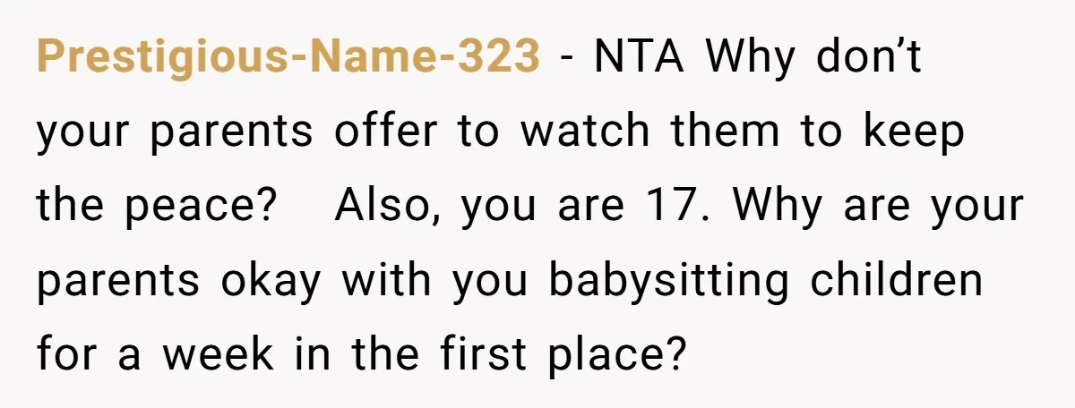 Prestigious-Name-323 − NTA Why don’t your parents offer to watch them to keep the peace? Also, you are 17. Why are your parents okay with you babysitting children for a...