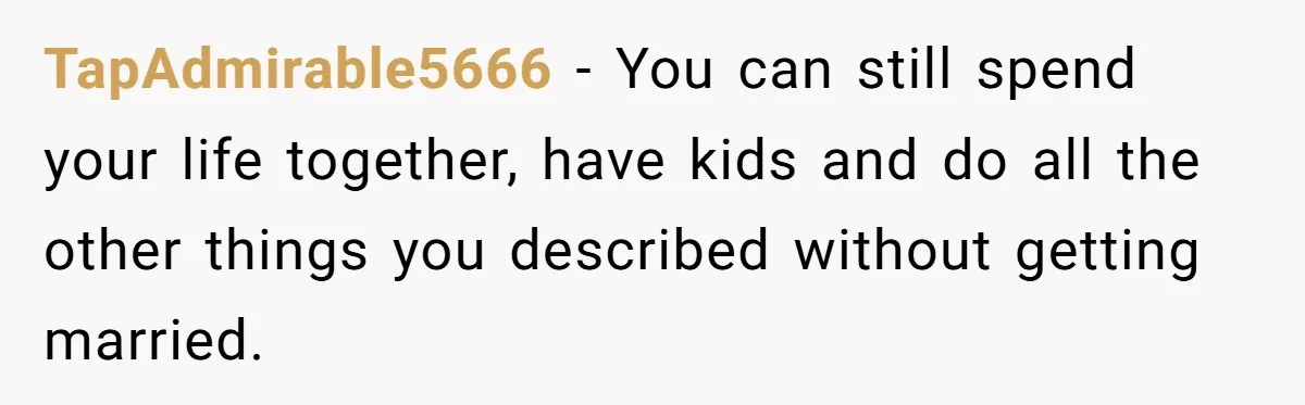TapAdmirable5666 − You can still spend your life together, have kids and do all the other things you described without getting married.