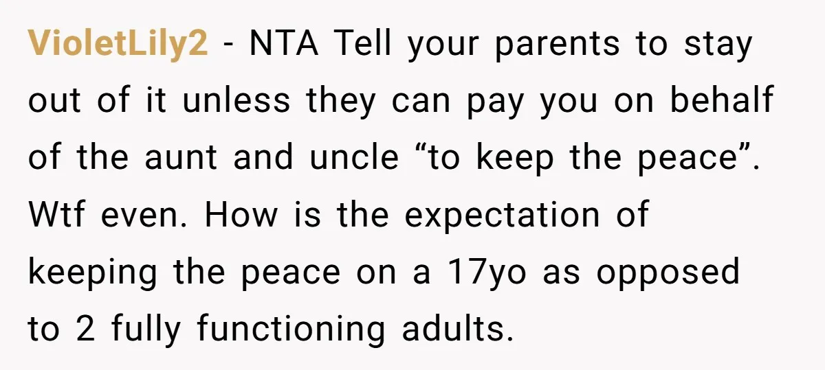 VioletLily2 − NTA Tell your parents to stay out of it unless they can pay you on behalf of the aunt and uncle “to keep the peace”. Wtf even. How...