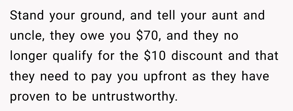 Stand your ground, and tell your aunt and uncle, they owe you $70, and they no longer qualify for the $10 discount and that they need to pay you upfront...