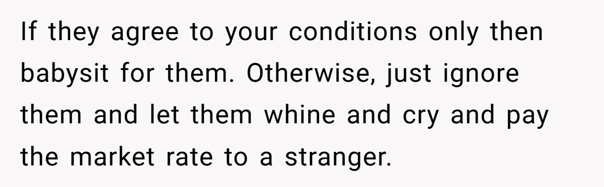 If they agree to your conditions only then babysit for them. Otherwise, just ignore them and let them whine and cry and pay the market rate to a stranger.