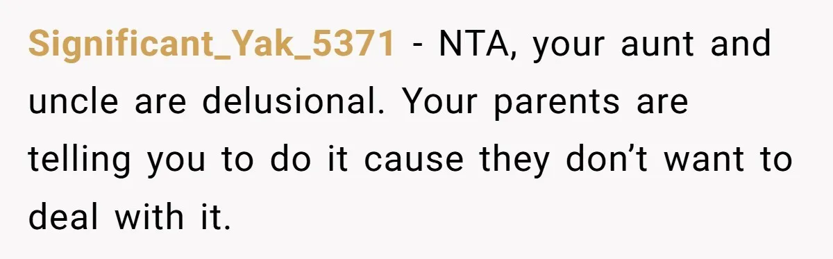 Significant_Yak_5371 − NTA, your aunt and uncle are delusional. Your parents are telling you to do it cause they don’t want to deal with it.