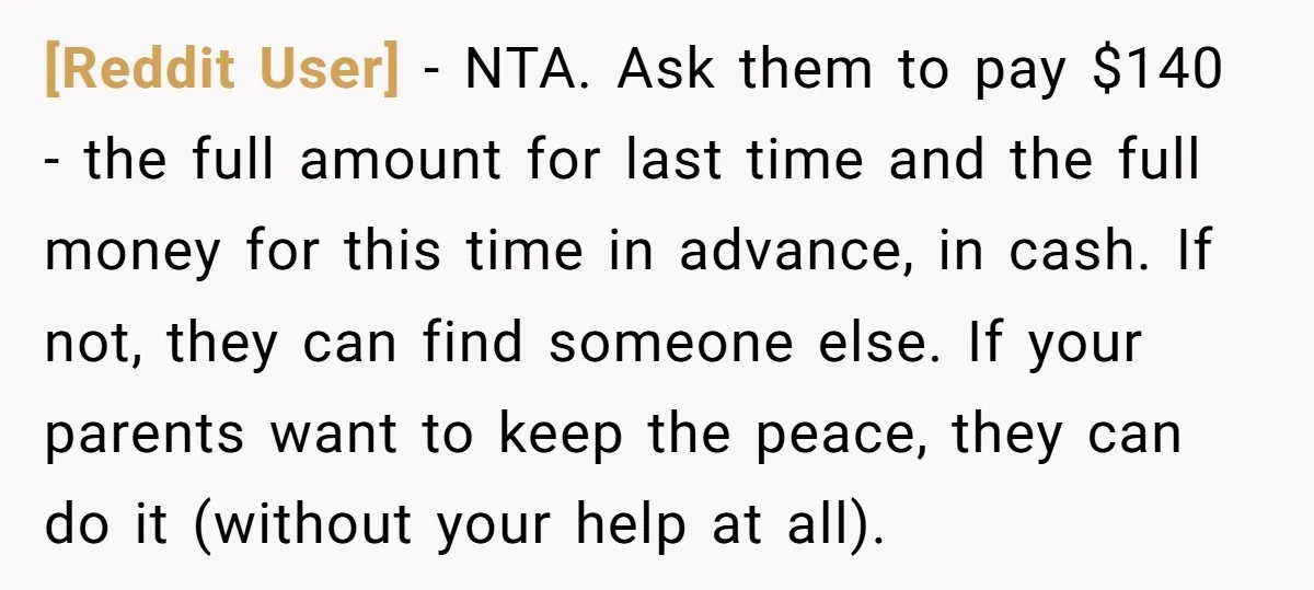 [Reddit User] − NTA. Ask them to pay $140 - the full amount for last time and the full money for this time in advance, in cash. If not, they...