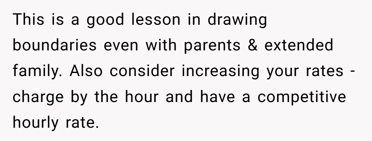 This is a good lesson in drawing boundaries even with parents & extended family. Also consider increasing your rates - charge by the hour and have a competitive hourly rate.