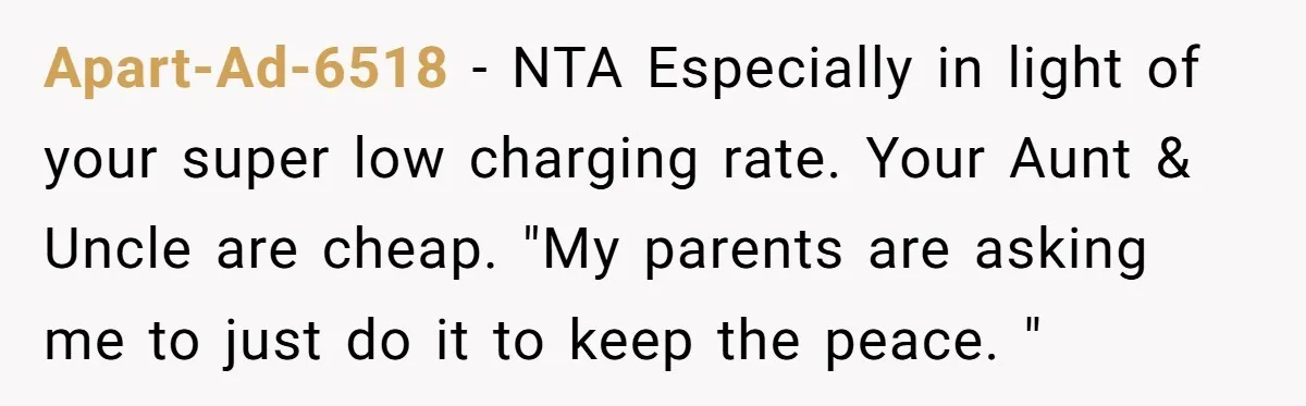 Apart-Ad-6518 − NTA Especially in light of your super low charging rate. Your Aunt & Uncle are cheap. "My parents are asking me to just do it to keep the...
