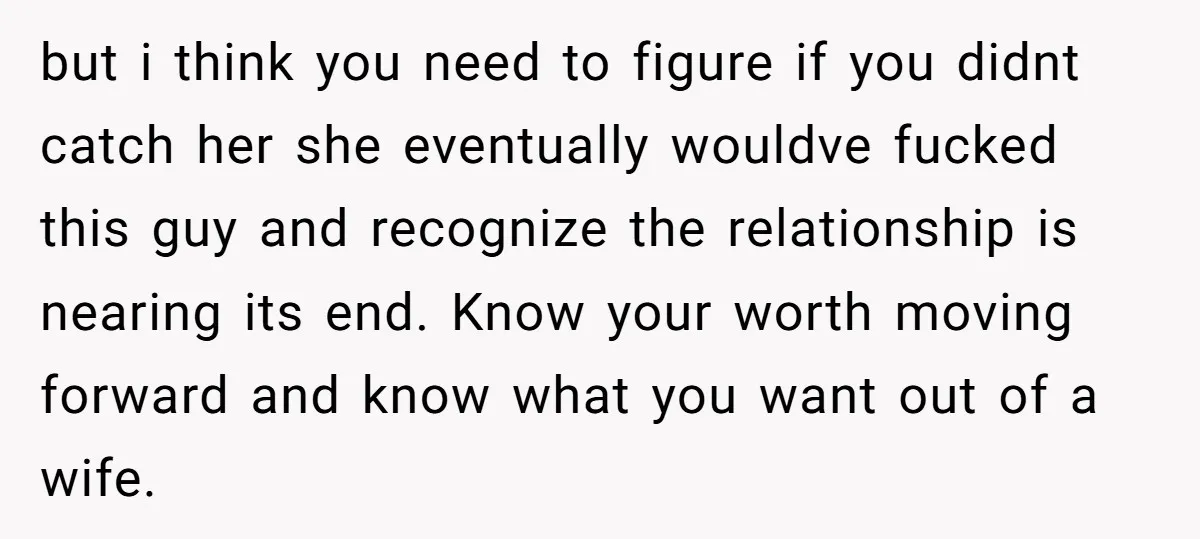 but i think you need to figure if you didnt catch her she eventually wouldve fucked this guy and recognize the relationship is nearing its end. Know your worth moving...
