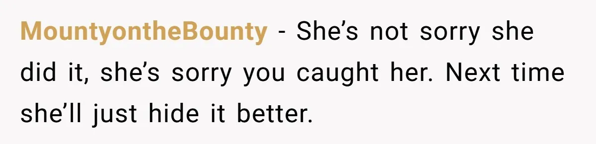 MountyontheBounty − She’s not sorry she did it, she’s sorry you caught her. Next time she’ll just hide it better.